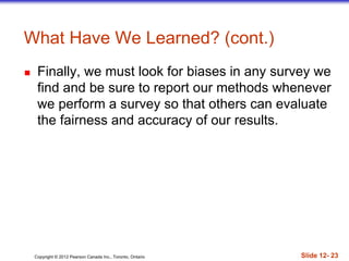 Copyright © 2012 Pearson Canada Inc., Toronto, Ontario Slide 12- 23
What Have We Learned? (cont.)
 Finally, we must look for biases in any survey we
find and be sure to report our methods whenever
we perform a survey so that others can evaluate
the fairness and accuracy of our results.
 