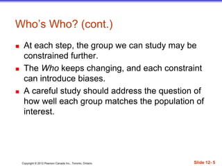 Copyright © 2012 Pearson Canada Inc., Toronto, Ontario Slide 12- 5
Who’s Who? (cont.)
 At each step, the group we can study may be
constrained further.
 The Who keeps changing, and each constraint
can introduce biases.
 A careful study should address the question of
how well each group matches the population of
interest.
 
