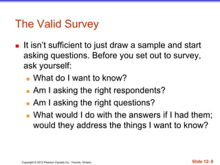 Copyright © 2012 Pearson Canada Inc., Toronto, Ontario Slide 12- 8
The Valid Survey
 It isn’t sufficient to just draw a sample and start
asking questions. Before you set out to survey,
ask yourself:
 What do I want to know?
 Am I asking the right respondents?
 Am I asking the right questions?
 What would I do with the answers if I had them;
would they address the things I want to know?
 
