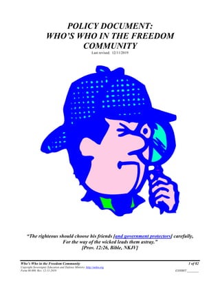 Who’s Who in the Freedom Community 1 of 82
Copyright Sovereignty Education and Defense Ministry ,http://sedm.org
Form 08.009, Rev. 12-11-2019 EXHIBIT:________
POLICY DOCUMENT:
WHO’S WHO IN THE FREEDOM
COMMUNITY
Last revised: 12/11/2019
“The righteous should choose his friends [and government protectors] carefully,
For the way of the wicked leads them astray.”
[Prov. 12:26, Bible, NKJV]
 