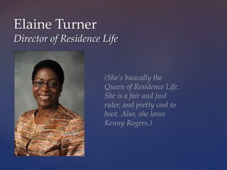 Elaine Turner
Director of Residence Life
(She’s basically the
Queen of Residence Life.
She is a fair and just
ruler, and pretty cool to
boot. Also, she loves
Kenny Rogers.)
 