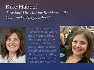 Rike Habbel
Assistant Director for Residence Life
Colonnades Neighborhood
(Rike supervises the
Colonnades and this is
her 2nd year at Elon.
She is originally from
Germany and she’s
pretty much the coolest,
friendliest person ever.
She’s great at crafting
and she loves Swedish
Fish and the color red.)
 