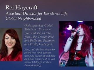 Rei Haycraft
Assistant Director for Residence Life
Global Neighborhood
(Rei supervises Global.
This is her 2nd year at
Elon and she’s a total
geek. Like, Doctor Who
and Buffy and Pokemon
and Firefly kinda geek.
Also, she’s the lead singer for
a hard rock band, Raimee,
who play frequently and have
an album coming out, so you
should totally go see them.
#shamelessplug.)
 