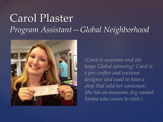 Carol Plaster
Program Assistant—Global Neighborhood
(Carol is awesome and she
keeps Global spinning! Carol is
a pro crafter and costume
designer and used to have a
shop that sold her costumes!
She has an awesome dog named
Simba who comes to visit.)
 