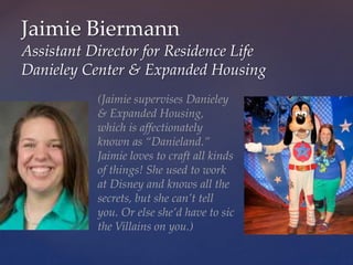 Jaimie Biermann
Assistant Director for Residence Life
Danieley Center & Expanded Housing
(Jaimie supervises Danieley
& Expanded Housing,
which is affectionately
known as “Danieland.”
Jaimie loves to craft all kinds
of things! She used to work
at Disney and knows all the
secrets, but she can’t tell
you. Or else she’d have to sic
the Villains on you.)
 