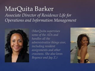MarQuita Barker
Associate Director of Residence Life for
Operations and Information Management
(MarQuita supervises
some of the ADs and
handles all the
administrative things ever,
including resident
assignments and other
craziness. She also loves
Beyonce and Jay Z.)
 