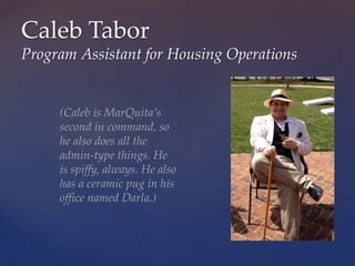 Caleb Tabor
Program Assistant for Housing Operations
(Caleb is MarQuita’s
second in command, so
he also does all the
admin-type things. He
is spiffy, always. He also
has a ceramic pug in his
office named Darla.)
 