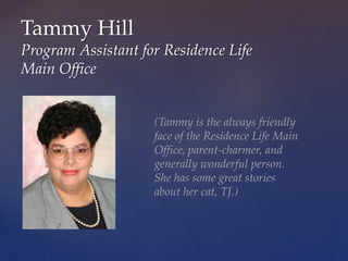 Tammy Hill
Program Assistant for Residence Life
Main Office
(Tammy is the always friendly
face of the Residence Life Main
Office, parent-charmer, and
generally wonderful person.
She has some great stories
about her cat, TJ.)
 