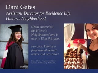 Dani Gates
Assistant Director for Residence Life
Historic Neighborhood
(Dani supervises
the Historic
Neighborhood and is
new to Elon this year.
Fun fact: Dani is a
professional dessert
maker and decorator!
Sooo… Dani… I’m gonna need those
cupcakes. And the icing. KTHXBAI.)
 