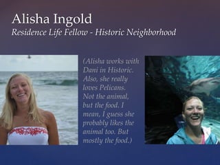 Alisha Ingold
Residence Life Fellow - Historic Neighborhood
(Alisha works with
Dani in Historic.
Also, she really
loves Pelicans.
Not the animal,
but the food. I
mean, I guess she
probably likes the
animal too. But
mostly the food.)
 