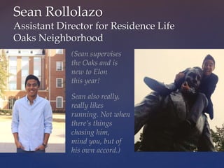 Sean Rollolazo
Assistant Director for Residence Life
Oaks Neighborhood
(Sean supervises
the Oaks and is
new to Elon
this year!
Sean also really,
really likes
running. Not when
there’s things
chasing him,
mind you, but of
his own accord.)
 