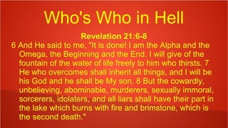 Who's Who in Hell
Revelation 21:6-8
6 And He said to me, "It is done! I am the Alpha and the
Omega, the Beginning and the End. I will give of the
fountain of the water of life freely to him who thirsts. 7
He who overcomes shall inherit all things, and I will be
his God and he shall be My son. 8 But the cowardly,
unbelieving, abominable, murderers, sexually immoral,
sorcerers, idolaters, and all liars shall have their part in
the lake which burns with fire and brimstone, which is
the second death."
 