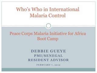 Who’s Who in International
        Malaria Control


Peace Corps Malaria Initiative for Africa
             Boot Camp

           DEBBIE GUEYE
           PMI/SENEGAL
         RESIDENT ADVISOR
              FEBRUARY 7, 2012
 