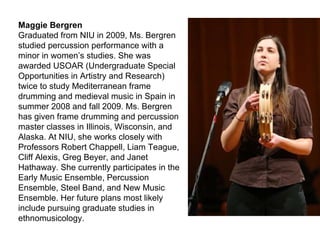 Maggie Bergren Graduated from NIU in 2009, Ms. Bergren studied percussion performance with a minor in women’s studies. She was awarded USOAR (Undergraduate Special Opportunities in Artistry and Research) twice to study Mediterranean frame drumming and medieval music in Spain in summer 2008 and fall 2009. Ms. Bergren has given frame drumming and percussion master classes in Illinois, Wisconsin, and Alaska. At NIU, she works closely with Professors Robert Chappell, Liam Teague, Cliff Alexis, Greg Beyer, and Janet Hathaway. She currently participates in the Early Music Ensemble, Percussion Ensemble, Steel Band, and New Music Ensemble. Her future plans most likely include pursuing graduate studies in ethnomusicology. 
