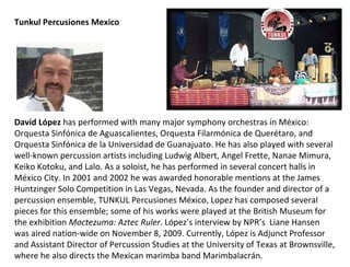 Tunkul Percusiones Mexico David López  has performed with many major symphony orchestras in México: Orquesta Sinfónica de Aguascalientes, Orquesta Filarmónica de Querétaro, and Orquesta Sinfónica de la Universidad de Guanajuato.  He has also played with several well-known percussion artists including Ludwig Albert, Angel Frette, Nanae Mimura, Keiko Kotoku, and Lalo. As a soloist, he has performed in several concert halls in  México  City. In 2001 and 2002 he was awarded honorable mentions at the James Huntzinger Solo Competition in Las Vegas, Nevada. As the founder and director of a percussion ensemble, TUNKUL Percusiones México, Lopez has composed several pieces for this ensemble; some of his works were played at the British Museum for the exhibition  Moctezuma: Aztec Ruler .  López’s interview by NPR’s   Liane Hansen was aired nation-wide on November 8, 2009. Currently,  López  is Adjunct Professor and Assistant Director of Percussion Studies at the University of Texas at Brownsville, where he also directs the Mexican marimba band Marimbalacrán. 