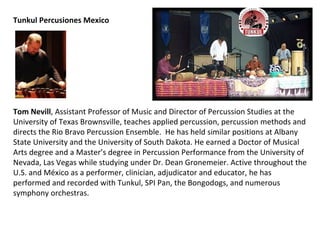 Tunkul Percusiones Mexico Tom Nevill , Assistant Professor of Music and Director of Percussion Studies at the University of Texas Brownsville, teaches applied percussion, percussion methods and directs the Rio Bravo Percussion Ensemble.  He has held similar positions at Albany State University and the University of South Dakota. He earned a Doctor of Musical Arts degree and a Master’s degree in Percussion Performance from the University of Nevada, Las Vegas while studying under Dr. Dean Gronemeier. Active throughout the U.S. and  México  as a performer, clinician, adjudicator and educator, he has performed and recorded with Tunkul, SPI Pan, the Bongodogs, and numerous symphony orchestras. 