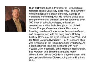 Rich Holly  has been a Professor of Percussion at Northern Illinois University since 1983, and currently holds the position of Dean of the NIU College of Visual and Performing Arts. He remains active as a solo performer and clinician, and has appeared over 300 times at schools, colleges, universities, conventions and festivals throughout the United States, Europe, Canada and Asia. Rich was a founding member of the Abraxas Percussion Group, and has performed with the Long Island Holiday Festival Orchestra, the Lyric Opera of New York, and the North Carolina Symphony.  For 11 seasons Rich was Timpanist of the Illinois Chamber Symphony. As a drumset artist, Rich has appeared with Allen Vizzutti, John Fedchock, Ethel Merman, Red Skelton, Bob McGrath and Sesame Street and many others. From 1984 to 2000 Rich played drumset and percussion with Inner City recording artists Rhythmic Union. 