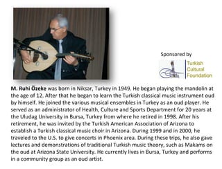 M. Ruhi Özeke  was born in Niksar, Turkey in 1949. He began playing the mandolin at the age of 12. After that he began to learn the Turkish classical music instrument oud by himself. He joined the various musical ensembles in Turkey as an oud player. He served as an administrator of Health, Culture and Sports Department for 20 years at the Uludag University in Bursa, Turkey from where he retired in 1998. After his retirement, he was invited by the Turkish American Association of Arizona to establish a Turkish classical music choir in Arizona. During 1999 and in 2000, he traveled to the U.S. to give concerts in Phoenix area. During these trips, he also gave lectures and demonstrations of traditional Turkish music theory, such as Makams on the oud at Arizona State University. He currently lives in Bursa, Turkey and performs in a community group as an oud artist. Sponsored by 