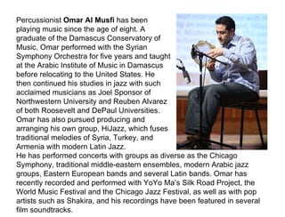 Percussionist  Omar Al Musfi  has been playing music since the age of eight. A graduate of the Damascus Conservatory of Music, Omar performed with the Syrian Symphony Orchestra for five years and taught at the Arabic Institute of Music in Damascus before relocating to the United States. He then continued his studies in jazz with such acclaimed musicians as Joel Sponsor of Northwestern University and Reuben Alvarez of both Roosevelt and DePaul Universities. Omar has also pursued producing and arranging his own group, HiJazz, which fuses traditional melodies of Syria, Turkey, and Armenia with modern Latin Jazz.  He has performed concerts with groups as diverse as the Chicago Symphony, traditional middle-eastern ensembles, modern Arabic jazz groups, Eastern European bands and several Latin bands. Omar has recently recorded and performed with YoYo Ma’s Silk Road Project, the World Music Festival and the Chicago Jazz Festival, as well as with pop artists such as Shakira, and his recordings have been featured in several film soundtracks. 