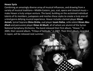 Hewar   Syria Combining an amazingly diverse array of musical influences, and drawing from a variety of musical traditions—Middle Eastern, jazz, scat, opera and classical music— make Hewar a truly unique venture. The band, building on the acclaimed individual talents of its members, juxtaposes and meshes these styles to create a truly one-of-a-kind genre-defying musical experience. Hewar includes clarinet player  Kinan Azmeh , lyrical Soprano  Dima Orsho , oud player  Issam Rafea , cello soloist  Kinan Abu-Afach  and percussion player  Omar Al-Musfi , all of whom are alumni of the Syrian National Symphony Orchestra. The band released their first album, “Hewar,” in 2005; their second album, “9 Days of Solitude,” in 2007. Their third album, recorded in Japan, will be released next summer. 
