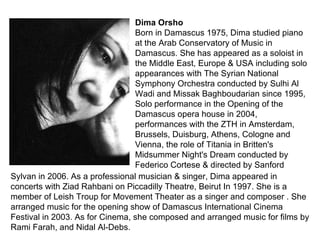 Dima Orsho Born in Damascus 1975, Dima studied piano at the Arab Conservatory of Music in Damascus. She has appeared as a soloist in the Middle East, Europe & USA including solo appearances with The Syrian National Symphony Orchestra conducted by Sulhi Al Wadi and Missak Baghboudarian since 1995, Solo performance in the Opening of the Damascus opera house in 2004, performances with the ZTH in Amsterdam, Brussels, Duisburg, Athens, Cologne and Vienna, the role of Titania in Britten's Midsummer Night's Dream conducted by Federico Cortese & directed by Sanford Sylvan in 2006. As a professional musician & singer, Dima appeared in concerts with Ziad Rahbani on Piccadilly Theatre, Beirut In 1997. She is a member of Leish Troup for Movement Theater as a singer and composer . She arranged music for the opening show of Damascus International Cinema Festival in 2003. As for Cinema, she composed and arranged music for films by Rami Farah, and Nidal Al-Debs. 