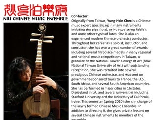 Conductor: Originally from Taiwan,  Yung-Hsin Chen  is a Chinese music expert specializing in many instruments including the pipa (lute), er-hu (two-string fiddle), and some other types of lutes. She is also an experienced modern Chinese orchestra conductor. Throughout her career as a soloist, instructor, and conductor, she has won a great number of awards including several first-place medals in many regional and national music competitions in Taiwan. A graduate of the National Taiwan College of Art (now National Taiwan University of Art) with outstanding recognition, she was recruited into several prestigious Chinese orchestras and was sent on government-sponsored tours to France, the U.S., South Africa, and several South American countries. She has performed in major cities in 16 states, Disneyland in LA, and several universities including Stanford University and the University of California, Irvine. This semester (spring 2010) she is in charge of the newly formed Chinese Music Ensemble. In addition to directing it, she gives private lessons on several Chinese instruments to members of the ensemble. 