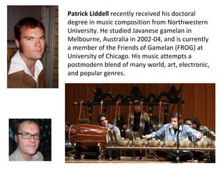 Patrick Liddell  recently received his doctoral degree in music composition from Northwestern University. He studied Javanese gamelan in Melbourne, Australia in 2002-04, and is currently a member of the Friends of Gamelan (FROG) at University of Chicago. His music attempts a postmodern blend of many world, art, electronic, and popular genres.  