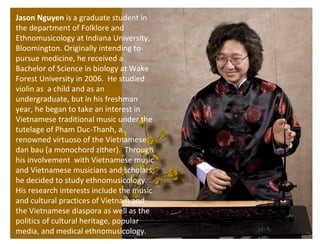 Jason Nguyen  is a graduate student in the department of Folklore and Ethnomusicology at Indiana University, Bloomington. Originally intending to pursue medicine, he received a Bachelor of Science in biology at Wake Forest University in 2006.  He studied violin as  a child and as an undergraduate, but in his freshman year, he began to take an interest in Vietnamese traditional music under the tutelage of Pham Duc-Thanh, a renowned virtuoso of the Vietnamese dan bau (a monochord zither).  Through his involvement  with  Vietnamese music and Vietnamese musicians and scholars, he decided to study ethnomusicology.  His research interests include the music and cultural practices of Vietnam and the Vietnamese diaspora as well as the politics of cultural heritage, popular media, and medical ethnomusicology. 