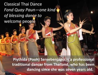 Classical Thai Dance  Fond Quay Paun—one kind  of blessing dance to  welcome people Piythida (Pooh) Sereebenjapol is a professional traditional dancer from Thailand, who has been dancing since she was seven years old.  