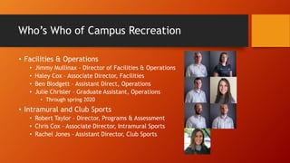 Who’s Who of Campus Recreation
• Facilities & Operations
• Jimmy Mullinax – Director of Facilities & Operations
• Haley Cox – Associate Director, Facilities
• Ben Blodgett – Assistant Direct, Operations
• Julie Chrisler – Graduate Assistant, Operations
• Through spring 2020
• Intramural and Club Sports
• Robert Taylor – Director, Programs & Assessment
• Chris Cox – Associate Director, Intramural Sports
• Rachel Jones – Assistant Director, Club Sports
 