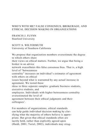 WHO’S WITH ME? FALSE CONSENSUS, BROKERAGE, AND
ETHICAL DECISION MAKING IN ORGANIZATIONS
FRANCIS J. FLYNN
Stanford University
SCOTT S. WILTERMUTH
University of Southern California
We propose that organization members overestimate the degree
to which others share
their views on ethical matters. Further, we argue that being a
broker in an advice
network exacerbates this false consensus bias. That is, a high
level of “betweenness
centrality” increases an individual’s estimates of agreement
with others on ethical
issues beyond what is warranted by any actual increase in
agreement. We tested these
ideas in three separate samples: graduate business students,
executive students, and
employees. Individuals with higher betweenness centrality
overestimated the level of
agreement between their ethical judgments and their
colleagues’.
For members of organizations, ethical standards
can help guide individual decision making by clar-
ifying what the majority of others believe is appro-
priate. But given that ethical standards often are
tacitly held, rather than explicitly agreed upon
(Haidt, 2001; Turiel, 2002), individuals may strug-
 