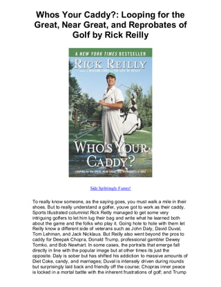 Whos Your Caddy?: Looping for the
Great, Near Great, and Reprobates of
         Golf by Rick Reilly




                             Side Splittingly Funny!


To really know someone, as the saying goes, you must walk a mile in their
shoes. But to really understand a golfer, youve got to work as their caddy.
Sports Illustrated columnist Rick Reilly managed to get some very
intriguing golfers to let him lug their bag and write what he learned both
about the game and the folks who play it. Going hole to hole with them let
Reilly know a different side of veterans such as John Daly, David Duval,
Tom Lehman, and Jack Nicklaus. But Reilly also went beyond the pros to
caddy for Deepak Chopra, Donald Trump, professional gambler Dewey
Tomko, and Bob Newhart. In some cases, the portraits that emerge fall
directly in line with the popular image but at other times its just the
opposite. Daly is sober but has shifted his addiction to massive amounts of
Diet Coke, candy, and marriages; Duval is intensely driven during rounds
but surprisingly laid back and friendly off the course; Chopras inner peace
is locked in a mortal battle with the inherent frustrations of golf; and Trump
 