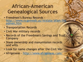 African-American
Genealogical Sources
• Freedmen’s Bureau Records -
http://www.ncgenweb.us/ncstate/afam/fre
edmen.htm
• Transportation Records
• Civil War military records
• Records of the Freedman's Savings and Trust
Company
• Slave ownership and manumission records
and wills
• Look for name changes after the Civil War
• Afrigeneas - http://www.afrigeneas.com/
 