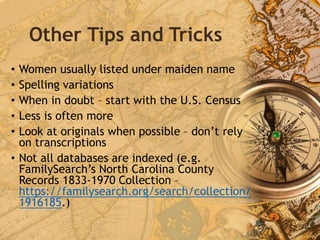Other Tips and Tricks
• Women usually listed under maiden name
• Spelling variations
• When in doubt – start with the U.S. Census
• Less is often more
• Look at originals when possible – don’t rely
on transcriptions
• Not all databases are indexed (e.g.
FamilySearch’s North Carolina County
Records 1833-1970 Collection –
https://familysearch.org/search/collection/
1916185.)
 