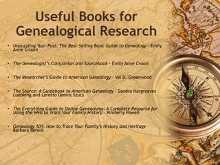 Useful Books for
Genealogical Research
• Unpuzzling Your Past: The Best-Selling Basic Guide to Genealogy - Emily
Anne Croom
• The Genealogist’s Companian and Sourcebook – Emily Anne Croom
• The Researcher’s Guide to American Genealogy – Val D. Greenwood
• The Source: A Guidebook to American Genealogy – Sandra Hargreaves
Luebking and Loretto Dennis Szucs
• The Everything Guide to Online Geneaology: A Complete Resource for
Using the Web to Trace Your Family History – Kimberly Powell
• Geneology 101: How to Trace Your Family’s History and Heritage –
Barbara Renick
 