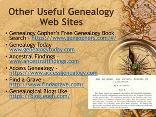 Other Useful Genealogy
Web Sites
• Genealogy Gopher’s Free Genealogy Book
Search - https://www.gengophers.com/#/
• Genealogy Today –
www.genealogytoday.com
• Ancestral Findings –
www.ancestralfindings.com
• Access Genealogy -
https://www.accessgenealogy.com
• Find a Grave -
http://www.findagrave.com/
• Genealogical Blogs like
https://blog.eogn.com/
 