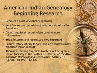 American Indian Genealogy
Beginning Research
• Requires a cross-disciplinary approach
• Very few census records have notations about Native
Americans
• Church and local records often contain more
information
• Tribal histories and records are very important
• Family History Library in Salt Lake City contains many
American Indian records
• Thomas J. Blumer, "Practical Pointers in Tracing Your
Indian Ancestry in the Southeast," Journal of the Afro-
American Historical and Genealogical Society, 13
(Spring/Fall 1994): 67-82.
 