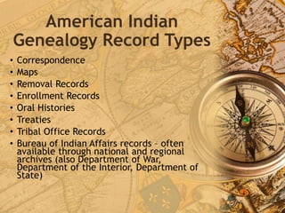 American Indian
Genealogy Record Types
• Correspondence
• Maps
• Removal Records
• Enrollment Records
• Oral Histories
• Treaties
• Tribal Office Records
• Bureau of Indian Affairs records – often
available through national and regional
archives (also Department of War,
Department of the Interior, Department of
State)
 