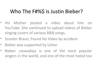 Who The F#%$ is Justin Bieber?
• His Mother posted a video about him on
  YouTube .She continued to upload videos of Bieber
  singing covers of various R&B songs,
• Scooter Braun, Found his Video by accident
• Bieber was supported by Usher
• Bieber ,nowadays is one of the most popular
  singers in the world, and one of the most hated too
 