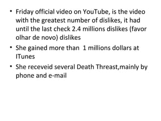 • Friday official video on YouTube, is the video
  with the greatest number of dislikes, it had
  until the last check 2.4 millions dislikes (favor
  olhar de novo) dislikes
• She gained more than 1 millions dollars at
  ITunes
• She receveid several Death Threast,mainly by
  phone and e-mail
 