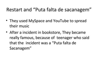 Restart and “Puta falta de sacanagem”
• They used MySpace and YouTube to spread
  their music
• After a incident in bookstore, They became
  really famous, because of teenager who said
  that the incident was a “Puta falta de
  Sacanagem”
 