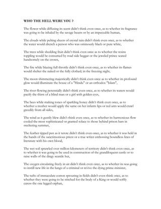 WHO THE HELL WERE YOU ?
The flower while diffusing its scent didn’t think even once, as to whether its fragrance
was going to be inhaled by the savage beasts or by an impeccable human,
The clouds while pelting sheets of crystal rain didn't think even once, as to whether
the water would drench a person who was ominously black or pure white,
The trees while shedding fruit didn’t think even once as to whether the resins
toppling would be consumed by road side beggar or the jeweled prince seated
handsomely on the crown,
The fire while blazing full throttle didn’t think even once, as to whether its flames
would shelter the naked or the fully clothed; in the freezing night,
The moon shimmering majestically didn’t think even once as to whether its profound
glow would illuminate the house of a "Hindu" or an orthodox "Islam",
The river flowing perennially didn’t think even once, as to whether its waters would
pacify the thirst of a blind man or a girl with golden eyes,
The bees while making tones of sparkling honey didn’t think even once, as to
whether a mother would apply the same on her infants lips or red ants would crawl
greedily from all sides,
The wind as it gustily blew didn’t think even once, as to whether its harmonious flow
cooled the most sophisticated or granted solace to those behind prison bars in
sweltering summer,
The feather tipped pen as it wrote didn’t think even once, as to whether it was held in
the hands of the sanctimonious priest or a true writer embossing boundless lines of
literature with his own blood,
The wet soil sprawled over million kilometers of territory didn’t think even once, as
to whether it was going to be used in construction of the grandiloquent castle or to
raise walls of the dingy seaside hut,
The oxygen circulating freely in air didn’t think even once, as to whether its was going
to instill new life in the lungs of a criminal or revive the dying prime-minister,
The tufts of immaculate cotton sprouting in fields didn’t even think once, as to
whether they were going to be stitched for the body of a King or would softly
caress the one legged orphan,
 