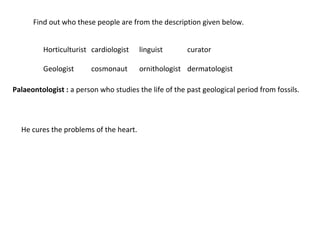 Find out who these people are from the description given below. 
Horticulturist cardiologist linguist curator 
Geologist cosmonaut ornithologist dermatologist 
Palaeontologist : a person who studies the life of the past geological period from fossils. 
He cures the problems of the heart. 
 
