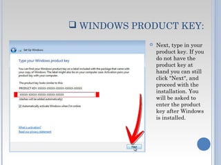  WINDOWS PRODUCT KEY:
 Next, type in your
product key. If you
do not have the
product key at
hand you can still
click "Next", and
proceed with the
installation. You
will be asked to
enter the product
key after Windows
is installed.
 
