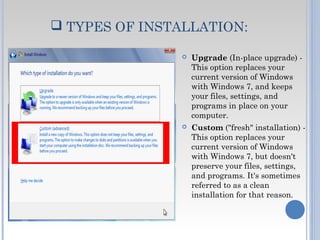  TYPES OF INSTALLATION:
 Upgrade (In-place upgrade) -
This option replaces your
current version of Windows
with Windows 7, and keeps
your files, settings, and
programs in place on your
computer.
 Custom ("fresh" installation) -
This option replaces your
current version of Windows
with Windows 7, but doesn't
preserve your files, settings,
and programs. It's sometimes
referred to as a clean
installation for that reason.
 