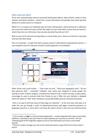 Jang-Vijay Singh v 0.2 21 April 2017
This particular article is not against Facebook or the practice of sharing content on Facebook. On the
contrary, it assumes Facebook (and similar social media) is a “trusted party” in this context…
Who took our data?
Do we ever voluntarily give away our personal/ family photo albums, dates of birth, names of close
relations and family members, contact lists, contact information and possibly many other personal
details to a random person or company?
What if it is a company (or individual) who we know nothing about, and whose personnel names or
addresses we cannot even obtain (let alone verify)? We might not even know which country they are
based in, where they store our information, how securely and what they will use it for?
Well, as users of the Internet and especially as a social media users, chances are that this is precisely
what we have been doing.
Here is an example – an app1
that claims to guess anyone’s nationality by analysing their pictures – I
was tempted to click on it because a friend’s activity appeared in my newsfeed -
Other similar ones could include – “how smart are you”, “check your geography score”, “do you
have grammar OCD” – essentially “clickbaits” with catchy lines designed to tempt people into
clicking on them. Another category, somewhat less frequent now, is where the app, usually a game,
encourages its users to actively invite their friends to use it. Often the user interface is designed
where the option to “skip” these invitations is practically hidden away for all practical purposes.
There is no way to tell how many of these apps are malicious2
– at the very least, their goal is to
make the user go through a series of advertisement-heavy web pages answering questions on
1
In this context, an app is an internet based application – usually integrated with major social media
platforms, ostensibly so you don’t have to create separate user accounts to use them. The real
underlying goal of many of the integrations appears to be to suck information out of your social
media account.
2
Think of a random stranger you met on the street who wants a copy of the front of your driver’s
licence
 