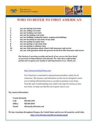 WHO TO REFER TO FIRST AMERICAN

 1.           any one buying real estate
 2.           any one selling real estate
 3.           any one trading real estate
 4.           any one developing real estate
 5.           any one building residential and/or commercial buildings
 6.           any one investing in real estate of any kind
 7.           any one getting an equity loan
 8.           any one getting a real estate loan
 9.           any one getting a refinance loan
 10.          any one with questions about what is title insurance and escrow
 11.          any one with questions about the process involved in title insurance and escrow


             Our business is growing everyday and much of our success has been based
             on personal recommendations and referrals. We value these relationships
             greatly and recognize your loyalty in referring business to us. Thank you.




                    http://homeownership.firstam.com/

                    First American is committed to making homeownership a reality for all
                    Americans. The resources and information on this site are designed to assist
                    you in making informed decisions as you plan to purchase a new home.
                    From the start of understanding your credit to the steps for closing on your
                    new home, we hope you find this site of great value to you.

My contact information:

       Connie Kennedy
       Cell:       503.949.1299
       Office:     503.581.0555
       Email:      clkennedy@firstam.com

We have locations throughout Oregon, the United States and in over 60 countries world wide.
                         http://www.firstam.com/title-or/marion-quad/
 