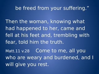 be freed from your suffering.”
Then the woman, knowing what
had happened to her, came and
fell at his feet and, trembling with
fear, told him the truth.
Matt.11 v.28 Come to me, all you
who are weary and burdened, and I
will give you rest.
 