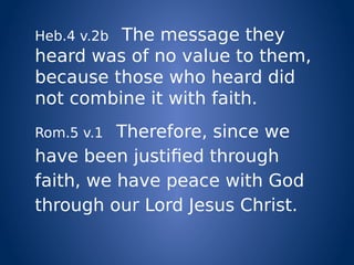 Heb.4 v.2b The message they
heard was of no value to them,
because those who heard did
not combine it with faith.
Rom.5 v.1 Therefore, since we
have been justified through
faith, we have peace with God
through our Lord Jesus Christ.
 