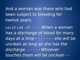 And a woman was there who had
been subject to bleeding for
twelve years.
Lev.15 v.25 - 27 - - - - When a woman
has a discharge of blood for many
days at a time - - - - - - - she will be
unclean as long as she has the
discharge. - - - - - Whoever
touches them will be unclean - -
 